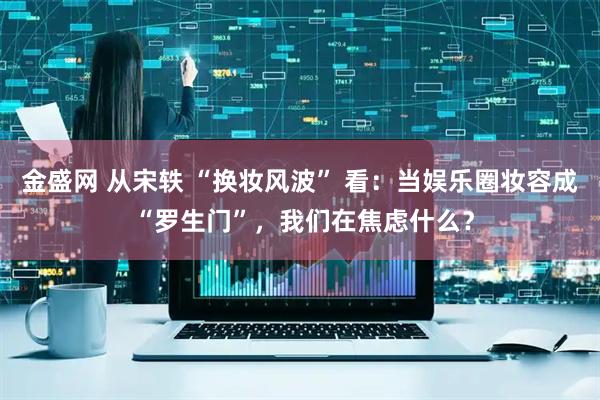 金盛网 从宋轶 “换妆风波” 看：当娱乐圈妆容成 “罗生门”，我们在焦虑什么？