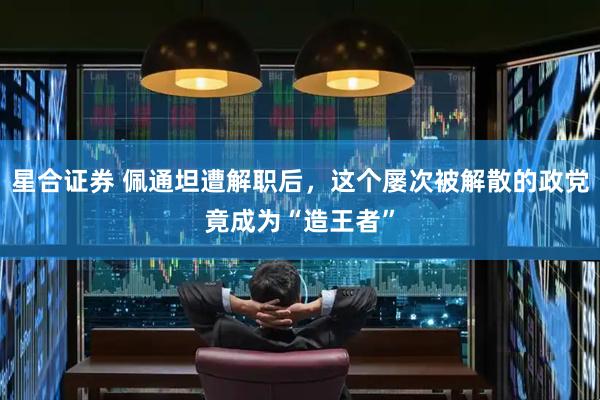 星合证券 佩通坦遭解职后，这个屡次被解散的政党竟成为“造王者”