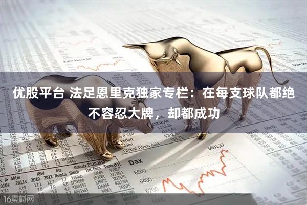 优股平台 法足恩里克独家专栏：在每支球队都绝不容忍大牌，却都成功