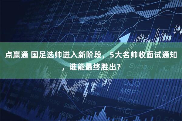 点赢通 国足选帅进入新阶段，5大名帅收面试通知，谁能最终胜出？