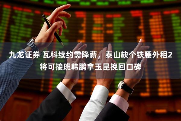 九龙证券 瓦科续约需降薪，泰山缺个铁腰外租2将可接班韩鹏拿玉昆挽回口碑