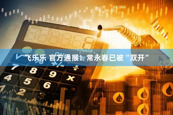 飞乐乐 官方通报！常永春已被“双开”
