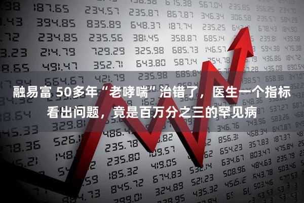 融易富 50多年“老哮喘”治错了,医生一个指标看出问题,竟是百万分之三的罕见病