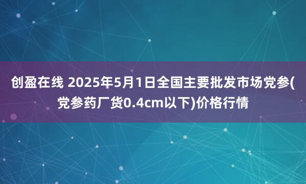 创盈在线 2025年5月1日全国主要批发市场党参(党参药厂货0.4cm以下)价格行情