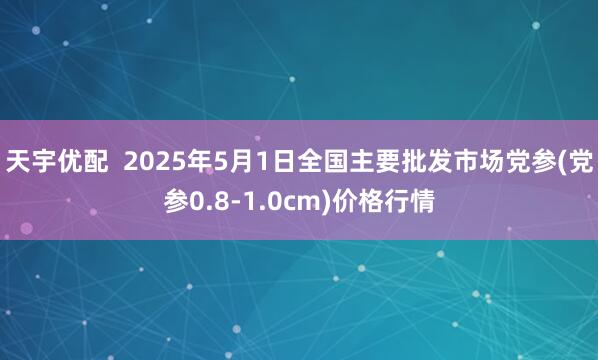 天宇优配  2025年5月1日全国主要批发市场党参(党参0.8-1.0cm)价格行情