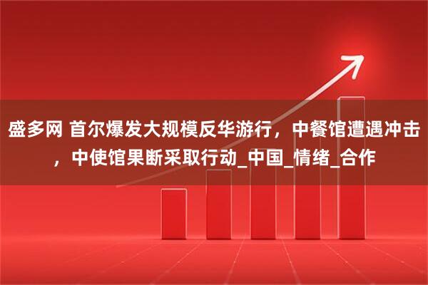盛多网 首尔爆发大规模反华游行,中餐馆遭遇冲击,中使馆果断采取行动_中国_情绪_合作