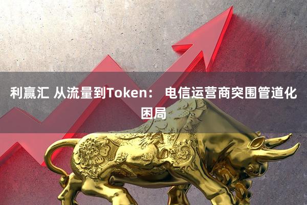 利赢汇 从流量到Token： 电信运营商突围管道化困局