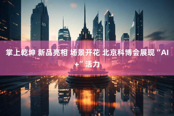 掌上乾坤 新品亮相 场景开花 北京科博会展现“AI+”活力