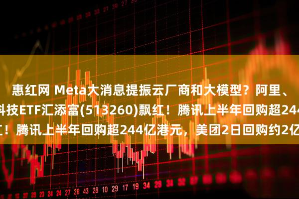 惠红网 Meta大消息提振云厂商和大模型？阿里、腾讯涨超2%！恒生科技ETF汇添富(513260)飘红！腾讯上半年回购超244亿港元，美团2日回购约2亿港元